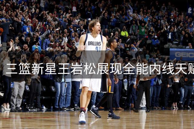 三篮新星王岩松展现全能内线天赋 外线投射+篮下统治力惊艳赛场
