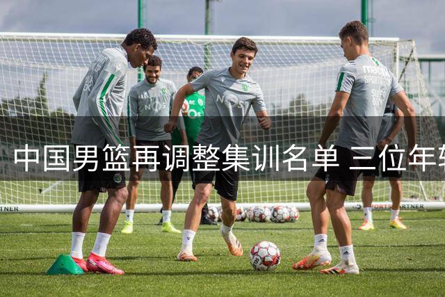 中国男篮再调整集训名单 三位年轻球员提前结束国家队征程