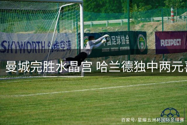 曼城完胜水晶宫 哈兰德独中两元喜笑颜开