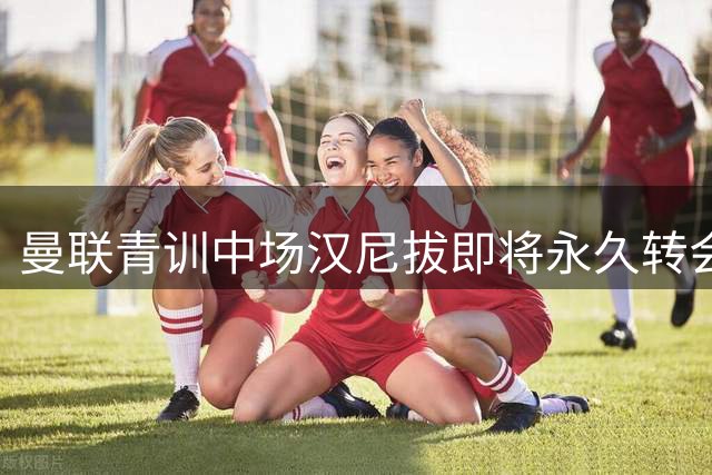 曼联青训中场汉尼拔即将永久转会伯恩利 签约细节曝光