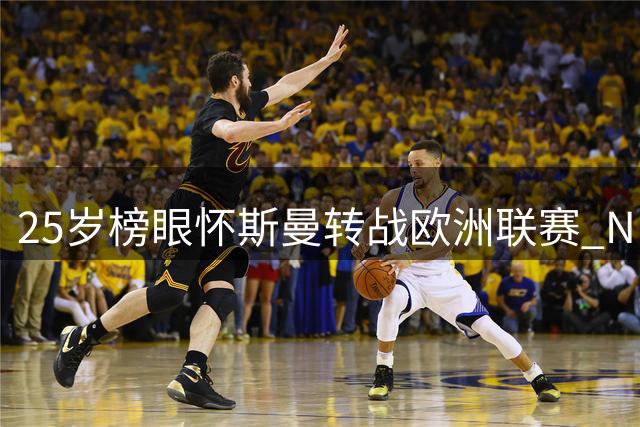 25岁榜眼怀斯曼转战欧洲联赛 NBA生涯或将终结